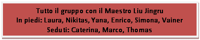 Casella di testo: Tutto il gruppo con il Maestro Liu Jingru
In piedi: Laura, Nikitas, Yana, Enrico, Simona, Vainer
Seduti: Caterina, Marco, Thomas
