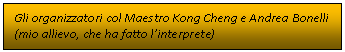 Casella di testo: Gli organizzatori col Maestro Kong Cheng e Andrea Bonelli 
(mio allievo, che ha fatto linterprete)

